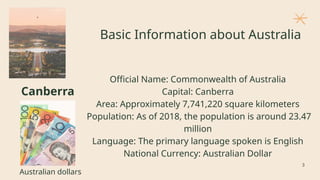Basic Information about Australia
Official Name: Commonwealth of Australia
Capital: Canberra
Area: Approximately 7,741,220 square kilometers
Population: As of 2018, the population is around 23.47
million
Language: The primary language spoken is English
National Currency: Australian Dollar
Canberra
Australian dollars
3
 