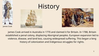 History
James Cook
5
James Cook arrived in Australia in 1770 and claimed it for Britain. In 1788, Britain
established a penal colony, displacing Aboriginal peoples. European expansion led to
violence, disease, and land loss, causing widespread suffering. This began a long
history of colonization and Indigenous struggles for rights.
 
