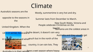 Climate
Australia’s seasons are the
opposite to the seasons in
the
United Kingdom. When the
UK is in winter, Australia is
in their summer and when
the UK is in summer,
Mostly, summertime is very hot and dry.
Summer lasts from December to March.
People celebrate Christmas on the
beach!
In the desert, it doesn’t rain very
much but in the north of the
country, it can rain lots. They
have a wet season where heavy
New South Wales, Victoria and
Tasmania are the coldest areas in
Australia and they usually get
snow in the winter
7
 