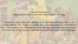 A Sport-Loving Nation
Australians love sports, especially cricket, football and rugby.
Australians are passionate about sports! Cricket, especially the Boxing Day Test, is a
summer tradition. AFL ("footy") is a unique, fast-paced game popular in the south and
west. Rugby (League and Union) also has a big following. Many other sports, like soccer
and basketball, are also popular. Australia has hosted major events like the Olympics
9
 