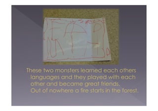These two monsters learned each others
languages and they played with each
other and became great friends.
Out of nowhere a fire starts in the forest.

 