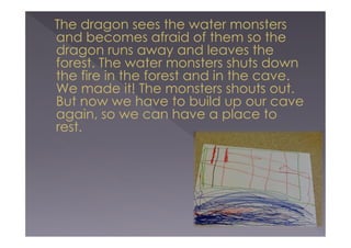 The dragon sees the water monsters
and becomes afraid of them so the
dragon runs away and leaves the
forest. The water monsters shuts down
the fire in the forest and in the cave.
We made it! The monsters shouts out.
But now we have to build up our cave
again, so we can have a place to
rest.

 