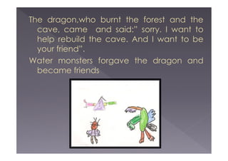 The dragon,who burnt the forest and the
cave, came and said:” sorry. I want to
help rebuild the cave. And I want to be
your friend”.
Water monsters forgave the dragon and
became friends

 