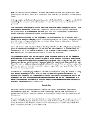 stop. This scene itself will lastmorethan 5 seconds to placeemphasis on some of his sufferingin this scene
(more dramatic than what itsounds here). Various shots of the house will also beshown as the noisebecomes
louder.
A Strange laughter can be heard before an ominous voice tells Tom that he has no obligation to order him to
do anything. The scene grows quiet and no audio can be heard. A closeup of tom satin disbelief will be
presented.
Tom questions the voice though he stumbles in his words from shock and the entitymocks him with a laugh
that could drive a man insane. The entity will havemultipleactors at the same time, with some adding
background context. All of them laugh in this scene. Most of the focus from the camera will beon Aaron
though; some Dutch tilts will also beadded to disorientatethe viewer.
The voices all seem to combine into one grouchy voice that proceeds to mock him for cowardice before
labelling him as worthless and weak. Its worth mention that these scenes and the scenes proceeding it will be
shot with various trackingshots,Dutch angles and closeups to keep the conversation between the two of
them visually interestingto the audience.
Aaron calls for some of his mates and tells them that the prank isn’t funny. The entity becomes angered and
growls at him before questioning if Aaron had only made that comment because he wants to uphold his
atheistic values or if he is so paranoid of the ones he calls his friends that he thinks they would do this to
him. The shot in this particular sceneuses a Dutch tiltand a longshot, high angle?
The Entity says Aarons full name and goes over the biblical significance of them. He calls him the exalted
which references his first name and denier of truths for his second. He begins to discuss his pride and how
he thinks too highly of himself and then compared him to the apostle Peter.He then asks how many times
he denounced God and jokingly mentions if it was the lucky 3. The voice then asks if Aarons faith died with
his mother and if he felt betrayed by not only God, but his mother as well. This scene will havemultipleshots
of Aarons face with some Dutch tilts and some low angles.A longwith a few closeups and medium shots.The
focus will also changesporadically.
A brief scene of a woman hanging can be seen with what sounds like a child wailing. The shot will be a long
shot. Aaron is shocked by this before asking the entity how it knew though he is unable to finish the
sentence out of pure horror. The entity dodges the question entirely before mentioning how beautiful she
was up until that night. It comments on how disgusting and ugly she was and asks if Aaron thought so to.
Rather than allowing the disturbed Aaron to answer the question himself he answers it for him and states
that he felt the same too. More of the same shots
Resolution
Aaron who is too horrified to even move or say anything, justsits there gaspingfor air.The entity then
wonders why His father won’t approve of him either. This comment seems to anger Aaron; rousinghis
courage. Aaron tells himto stop talkingand begins recitinglines from the bibleand orders the demon to tell
him its name.
The spiritlaughs again and tells Aaron that the lords power doesn’t come from anger or spiteand informs him
that he is one of the lastpeople the lord will help becausehe lacks the required virtueand is nothingbut a
sinner.Aaron screams that the demon tells himhis name. The entity calls outhis titles in dramatic fashion
before finally TellingAaron that his name is Baphomet.
 