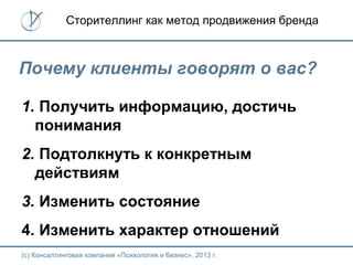 (с) Консалтинговая компания «Психология и бизнес», 2013 г.
Сторителлинг как метод продвижения бренда
Почему клиенты говорят о вас?
1. Получить информацию, достичь
понимания
2. Подтолкнуть к конкретным
действиям
3. Изменить состояние
4. Изменить характер отношений
 