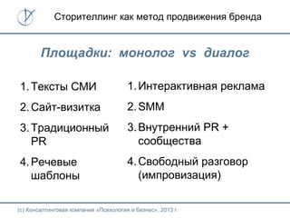 (с) Консалтинговая компания «Психология и бизнес», 2013 г.
Сторителлинг как метод продвижения бренда
Площадки: монолог vs диалог
1.Тексты СМИ
2.Сайт-визитка
3.Традиционный
PR
4.Речевые
шаблоны
1.Интерактивная реклама
2.SMM
3.Внутренний PR +
сообщества
4.Свободный разговор
(импровизация)
 