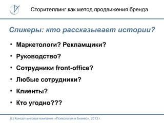 (с) Консалтинговая компания «Психология и бизнес», 2013 г.
Сторителлинг как метод продвижения бренда
Спикеры: кто рассказывает истории?
• Маркетологи? Рекламщики?
• Руководство?
• Сотрудники front-office?
• Любые сотрудники?
• Клиенты?
• Кто угодно???
 