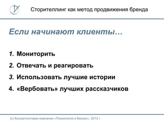 (с) Консалтинговая компания «Психология и бизнес», 2013 г.
Сторителлинг как метод продвижения бренда
Если начинают клиенты…
1. Мониторить
2. Отвечать и реагировать
3. Использовать лучшие истории
4. «Вербовать» лучших рассказчиков
 