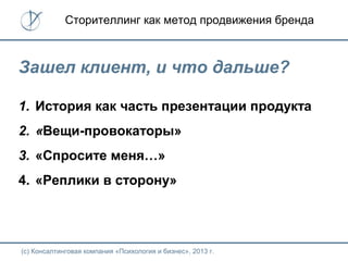 (с) Консалтинговая компания «Психология и бизнес», 2013 г.
Сторителлинг как метод продвижения бренда
Зашел клиент, и что дальше?
1. История как часть презентации продукта
2. «Вещи-провокаторы»
3. «Спросите меня…»
4. «Реплики в сторону»
 