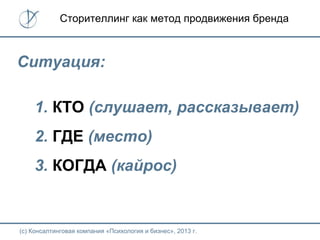 (с) Консалтинговая компания «Психология и бизнес», 2013 г.
Сторителлинг как метод продвижения бренда
Ситуация:
1. КТО (слушает, рассказывает)
2. ГДЕ (место)
3. КОГДА (кайрос)
 