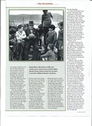 J    The Storyteller


                                                                                                      have the discipline.
                                                                                                         In 1992, his wife gets trans-
                                                                                                      ferred to Cleveland, Ohio.
                                                                                                      "Cleveland?" his beloved
                                                                                                      barflies groan. The only thing
                                                                                                      to do there is drive a truck,
                                                                                                      Ring reckons. Till one day,
                                                                                                      our Irishman finds something
                                                                                                      to save his life when he walks
                                                                                                      into a bar. The interview
                                                                                                      doesn't go well, so he starts to
                                                                                                      walk out. The owner, John
                                                                                                      Barr, a maverick's maverick,
                                                                                                      asks him to stay. Ten years
                                                                                                      later, Barr asks his younger
                                                                                                      partner to buy him out. Now,
                                                                                                      Nighttown, named for the
                                                                                                      red-light district in Dublin as
                                                                                                      depicted in James Joyce's
                                                                                                      "Ulysses;' is his.
                                                                                                         Next thing you know, he
                                                                                                      trades tales - often into the
                                                                                                      wee small hours of the morn-
                                                                                                      ing, with a bottle of whiskey to
                                                                                                      oil discussions - with the
                                                                                                      likes ofWynton Marsalis or
                                                                                                      the Three Irish Tenors or Terry
                                                                                                      Sullivan, GQ's food writer,
                                                                                                      who proclaimed Nighttown
                                                                                                      one of the two best restaurant
                                                                                                      bars in America.
                                                                                                         Without a place to share
                                                                                                      stories every day, Ring says,
                                                                                                      he would die. So God gave
                                                                                                      him the great, sprawling seri-
were going to quell it in two    EUGENE RING, AT   84   IN AUGUST   1970, TALKS                       al novel that is Nighttown.
days. So they had censors        FOOTBALL WITH A BUNCH OF BOYS IN COUNTY          KERRY,
                                                                                                      Ask him about "The Case of
monitor all the cable sta-                                                                            the Abducted Bust" or "The
                                 IRELAND. THE BOY SEATED IN FRONT WITH HIS HANDS
tions. But here comes my                                                                              80-Year-Old Seductress."
grandfather's innocuous         ON HIS KNEES IS BRENDAN,     EUGENE'S   GRANDSON.                     Joyce would be proud. Ask
message, "Mrs. Moriarty                                                                               him about any of the myriad
successfully operated on                                                                              pieces of art hanging on the
today:' The following morn-     land two miles away, where          800 people and two under-         wall. Each a story. Especially
ing The New York Times'         he stayed the rest of his life,     cover cops. They went in. Put     the newer prints he's added
headline was: "Revolution       for many years with an old          the coffin down. The priest       of people hanging out in
in Dublin. News comes           British soldier guarding            said his thing. Next thing,       saloons. Ghostly portraits.
from a fishing village in the   him outside his door. They          out from behind the fence         Everyone in a bar is a ghost.
West Coast of Ireland of        sent Tim to a brutal prison         come three guys in balaclavas        Still, in Ring's storied heart,
Revolution in Dublin."          camp in Wales called                and berets. They stand over       often to the dismay of long-
   Well, the message could      Frongoch, which in Irish            the coffin, let off a volley of   time staff who've memorized
only come from one fishing      terms is like saying                shots. The cops are trying to     many of his yarns, Ireland
village for starters, because   "Auschwitz" to a Jewish per-        get through the crowd. The        reigns forever. "I was so lucky
that's where the cable was,     son. He came back in 1919           guys disappear over the           to grow up where I did, see
so they came to the station,    a broken man and died               fence, get in the car and         the things I saw, hear the
and my grandfather and his      about six months later.             they're gone. So it was the-      things I heard in that little
brother Tim were the oper-         When my grandfather              atrics right down to the end.     town," Himself remarks. "We
ators that were on the night    died in 1984,because he was         And today, the National           spent endless hours with old
the message was sent.           an old IRA man, the men             Museum of Broadcasting in         people as a kid, and it always
Because my grandfather          carrying the coffin on their        Dublin has the actual Morse       seemed to me that the poor-
had children, all they did      shoulders to the gravesite          key on which my grandfather       est people were the richest
was exile him to the main-      were accompanied by about           sent the message.                 people in what they gave to
                                                                                                      me." So there. _
                                                                                                                          CLEVELAND   77
 