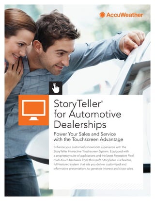 StoryTeller®
for Automotive
Dealerships
Power Your Sales and Service
with the Touchscreen Advantage
Enhance your customer’s showroom experience with the
StoryTeller Interactive Touchscreen System. Equipped with
a proprietary suite of applications and the latest Perceptive Pixel
multi-touch hardware from Microsoft, StoryTeller is a flexible,
full-featured system that lets you deliver customized and
informative presentations to generate interest and close sales.
 