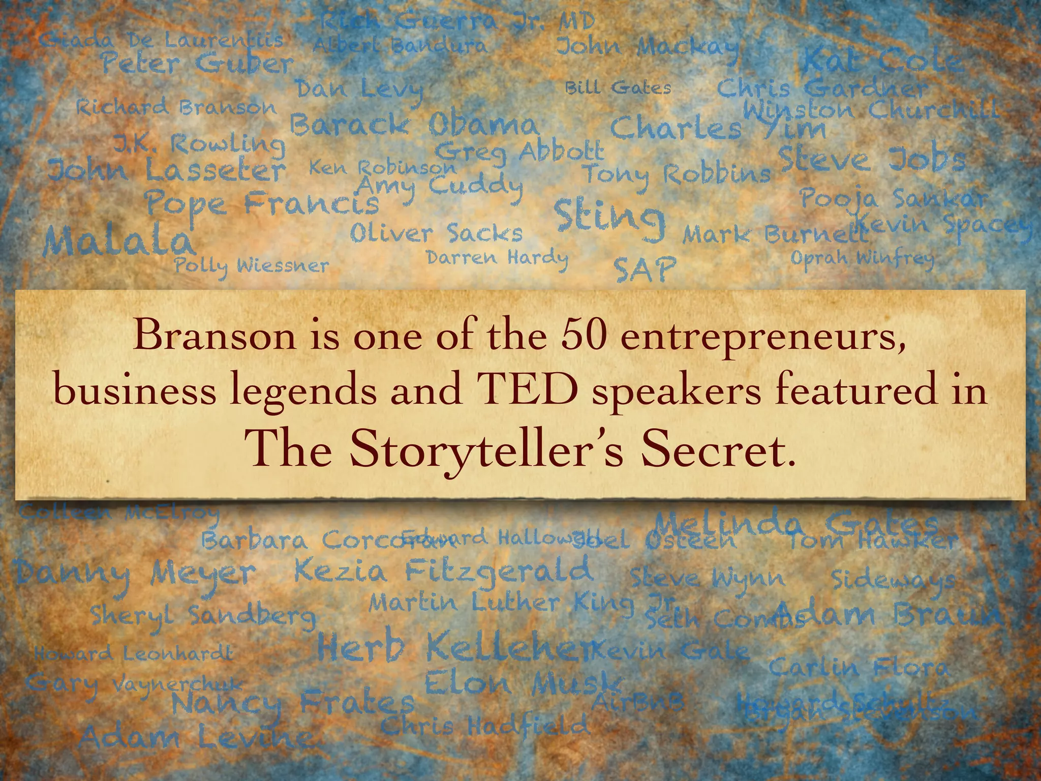 Branson is one of the 50 entrepreneurs,
business legends and TED speakers featured in
The Storyteller’s Secret.
Richard Branson
Steve Jobs
Sheryl Sandberg
Joel Osteen
Mark Burnett
Amy Cuddy
Howard Schultz
Barbara Corcoran
Malala
Elon Musk
Adam Braun
Bill Gates
Kat Cole
AirBnB
Gary Vaynerchuk
Darren Hardy
Martin Luther King Jr.
Giada De Laurentiis
Chris Hadfield
SAPPolly Wiessner
Kevin Gale
Chris Gardner
Carlin Flora
Albert Bandura
Sting
Tony Robbins
Peter Guber
Tom Hawker
Colleen McElroy
Oprah Winfrey
J.K. Rowling
John Mackay
Dan Levy
Bryan Stevenson
Adam Levine
Edward Hallowell Melinda Gates
Seth Combs
Kevin Spacey
Ken Robinson
Danny Meyer
Pope Francis
Charles Yim
Rich Guerra Jr. MD
Howard Leonhardt
Oliver Sacks
Kezia Fitzgerald Steve Wynn
Herb Kelleher
Nancy Frates
Winston Churchill
Barack Obama
Greg Abbott
Pooja Sankar
Sideways
John Lasseter
 