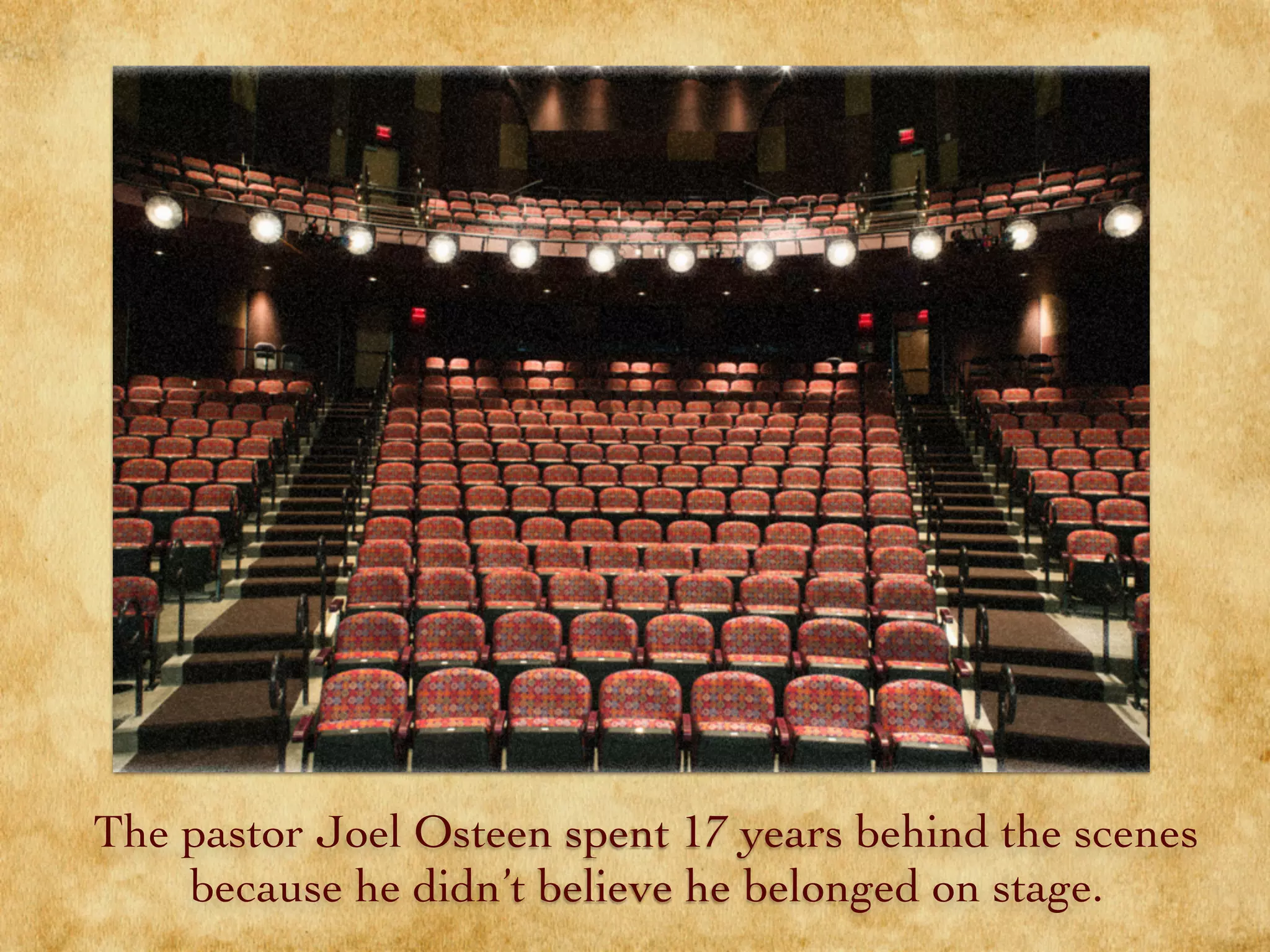 The pastor Joel Osteen spent 17 years behind the scenes
because he didn’t believe he belonged on stage.
 