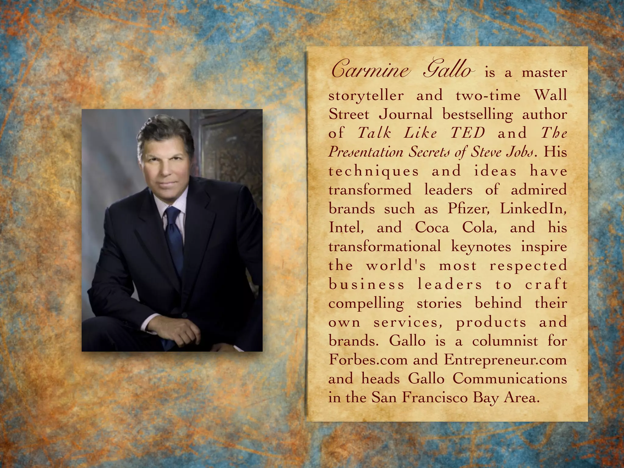 Carmine Gallo is a master
storyteller and two-time Wall
Street Journal bestselling author
of Talk Like TED and The
Presentation Secrets of Steve Jobs. His
techniques and ideas have
transformed leaders of admired
brands such as Pﬁzer, LinkedIn,
Intel, and Coca Cola, and his
transformational keynotes inspire
the world's most respected
b u s i n e s s l e a d e r s t o c r a f t
compelling stories behind their
own services, products and
brands. Gallo is a columnist for
Forbes.com and Entrepreneur.com
and heads Gallo Communications
in the San Francisco Bay Area.
 
