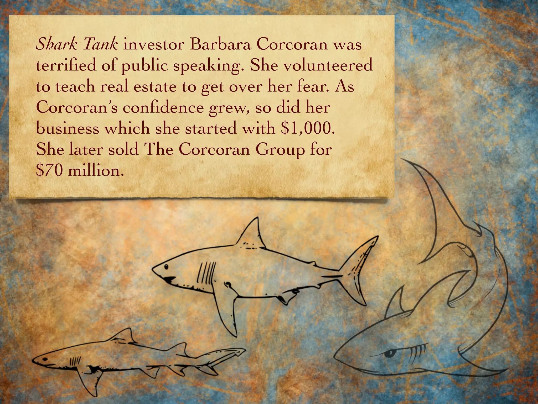 Shark Tank investor Barbara Corcoran was
terriﬁed of public speaking. She volunteered
to teach real estate to get over her fear. As
Corcoran’s conﬁdence grew, so did her
business which she started with $1,000.
She later sold The Corcoran Group for
$70 million.
 