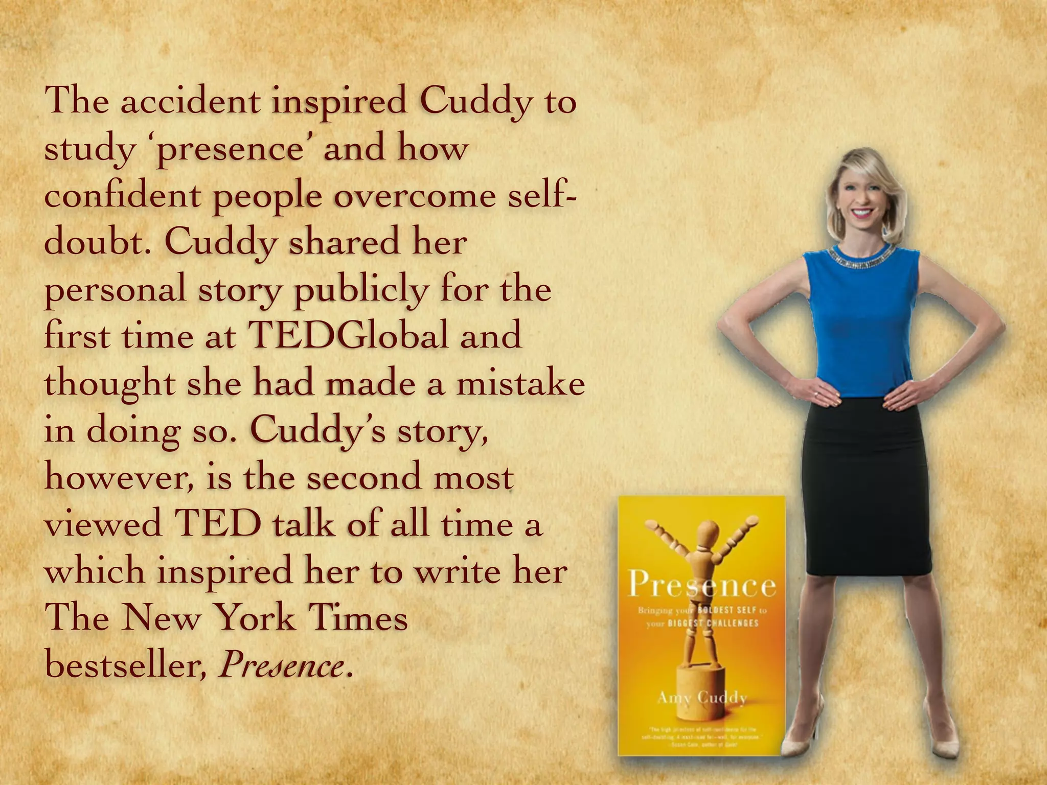 The accident inspired Cuddy to
study ‘presence’ and how
conﬁdent people overcome self-
doubt. Cuddy shared her
personal story publicly for the
ﬁrst time at TEDGlobal and
thought she had made a mistake
in doing so. Cuddy’s story,
however, is the second most
viewed TED talk of all time
which inspired her to write her
The New York Times
bestseller, Presence.
 