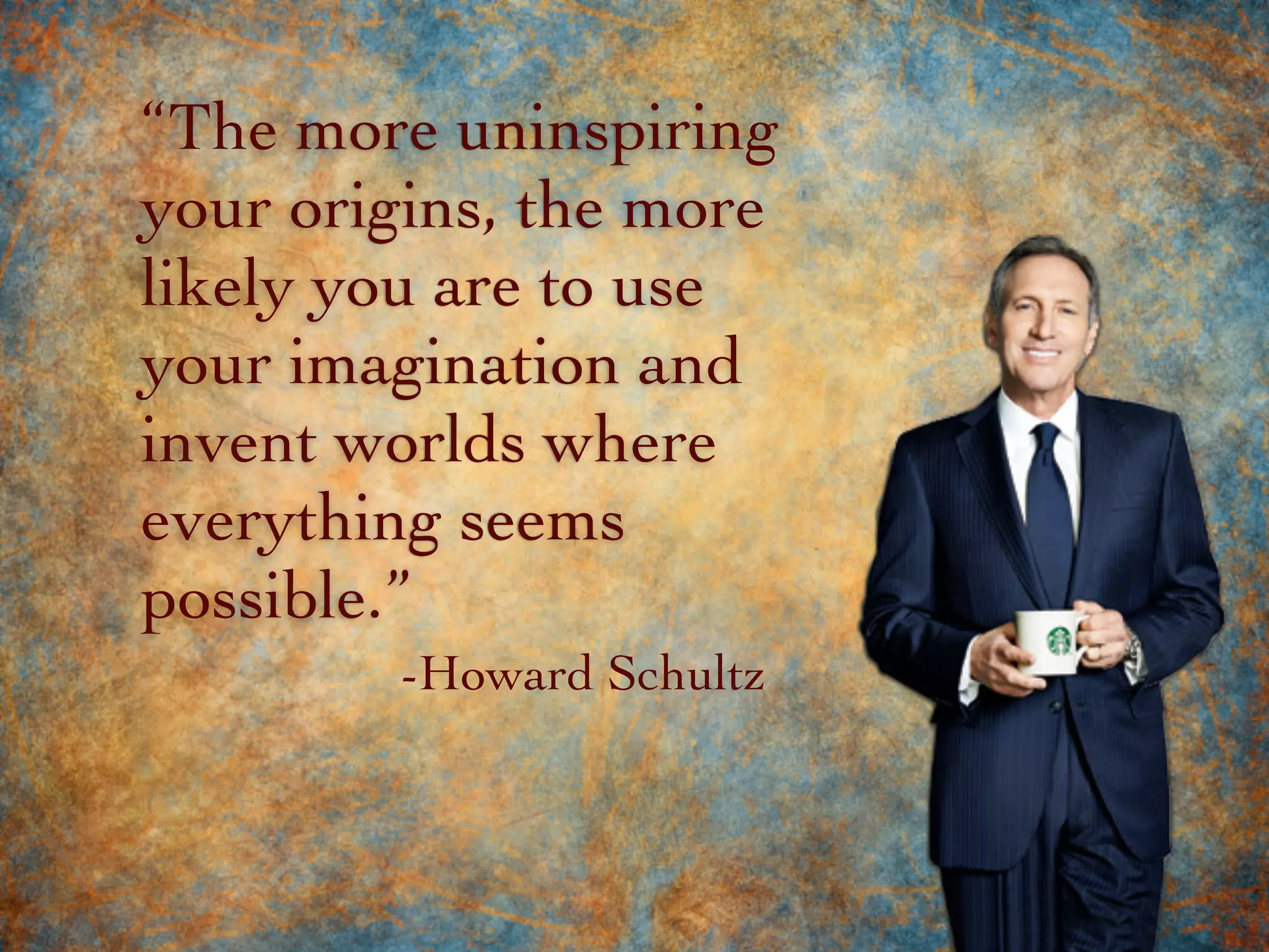 “The more uninspiring
your origins, the more
likely you are to use
your imagination and
invent worlds where
everything seems
possible.”
-Howard Schultz
 