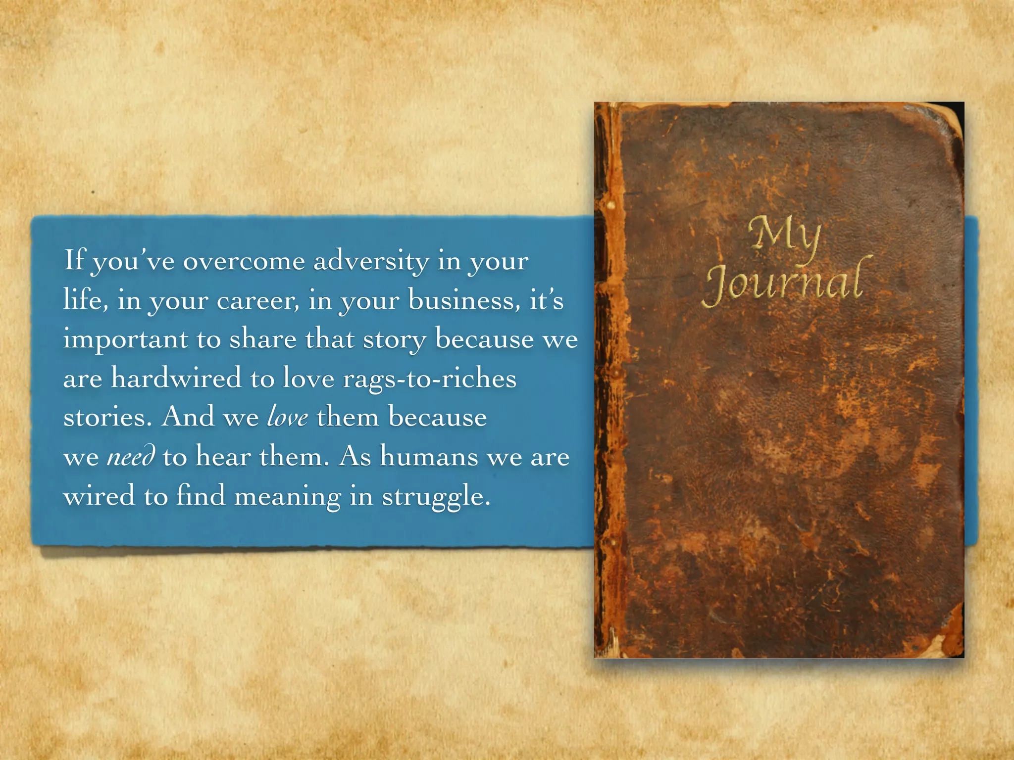 If you’ve overcome adversity in your
life, in your career, in your business, it’s
important to share that story because we
are hardwired to love rags-to-riches
stories. And we love them because
we need to hear them. As humans we are
wired to ﬁnd meaning in struggle.
 