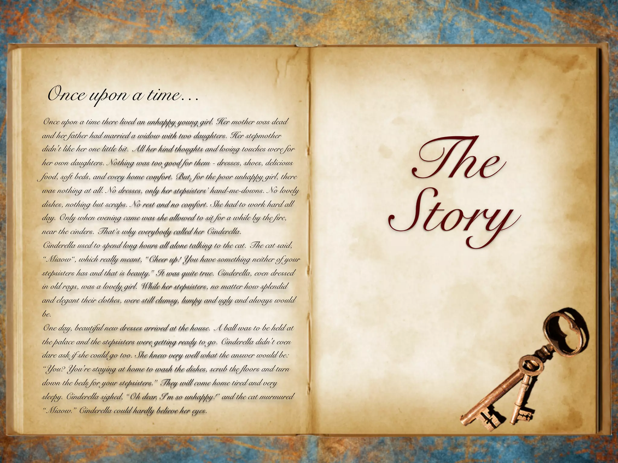 The
Story
Once upon a time…
Once upon a time there lived an unhappy young girl. Her mother was dead
and her father had married a widow with two daughters. Her stepmother
didn't like her one little bit. All her kind thoughts and loving touches were for
her own daughters. Nothing was too good for them - dresses, shoes, delicious
food, soft beds, and every home comfort. But, for the poor unhappy girl, there
was nothing at all. No dresses, only her stepsisters’ hand-me-downs. No lovely
dishes, nothing but scraps. No rest and no comfort. She had to work hard all
day. Only when evening came was she allowed to sit for a while by the fire,
near the cinders. That’s why everybody called her Cinderella.
Cinderella used to spend long hours all alone talking to the cat. The cat said,
“Miaow“, which really meant, “Cheer up! You have something neither of your
stepsisters has and that is beauty.” It was quite true. Cinderella, even dressed
in old rags, was a lovely girl. While her stepsisters, no matter how splendid
and elegant their clothes, were still clumsy, lumpy and ugly and always would
be.
One day, beautiful new dresses arrived at the house. A ball was to be held at
the palace and the stepsisters were getting ready to go. Cinderella didn't even
dare ask if she could go too. She knew very well what the answer would be:
“You? You're staying at home to wash the dishes, scrub the floors and turn
down the beds for your stepsisters.” They will come home tired and very
sleepy. Cinderella sighed, “Oh dear, I'm so unhappy!” and the cat murmured
“Miaow.” Cinderella could hardly believe her eyes.
 