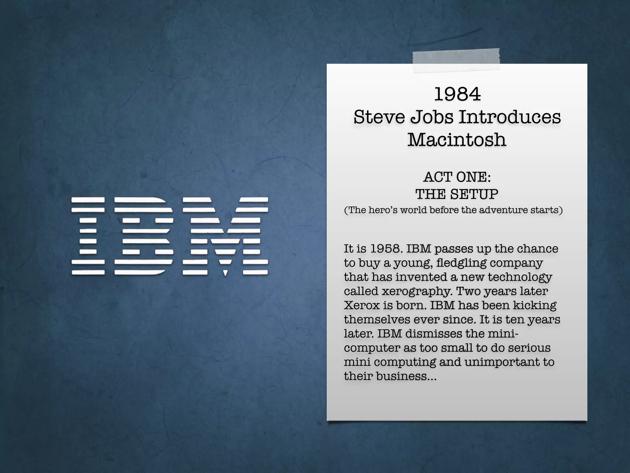 1984
Steve Jobs Introduces
Macintosh
It is 1958. IBM passes up the chance
to buy a young, ﬂedgling company
that has invented a new technology
called xerography. Two years later
Xerox is born. IBM has been kicking
themselves ever since. It is ten years
later. IBM dismisses the mini-
computer as too small to do serious
mini computing and unimportant to
their business…
ACT ONE:
THE SETUP
(The hero’s world before the adventure starts)
 