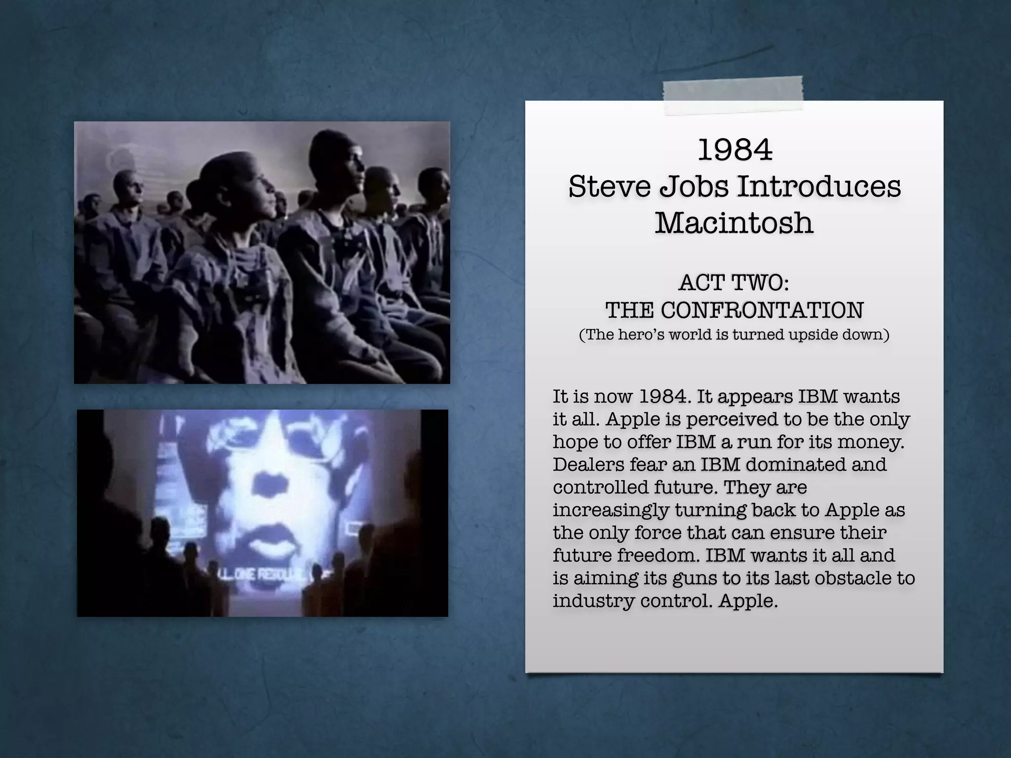 1984
Steve Jobs Introduces
Macintosh
It is now 1984. It appears IBM wants
it all. Apple is perceived to be the only
hope to offer IBM a run for its money.
Dealers fear an IBM dominated and
controlled future. They are
increasingly turning back to Apple as
the only force that can ensure their
future freedom. IBM wants it all and
is aiming its guns to its last obstacle to
industry control. Apple.
ACT TWO:
THE CONFRONTATION
(The hero’s world is turned upside down)
 