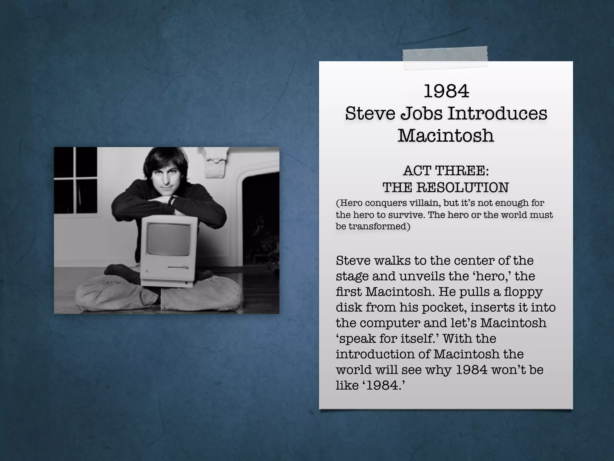 1984
Steve Jobs Introduces
Macintosh
ACT THREE:
THE RESOLUTION
(Hero conquers villain, but it’s not enough for
the hero to survive. The hero or the world must
be transformed)
Steve walks to the center of the
stage and unveils the ‘hero,’ the
ﬁrst Macintosh. He pulls a ﬂoppy
disk from his pocket, inserts it into
the computer and let’s Macintosh
‘speak for itself.’ With the
introduction of Macintosh the
world will see why 1984 won’t be
like ‘1984.’
 