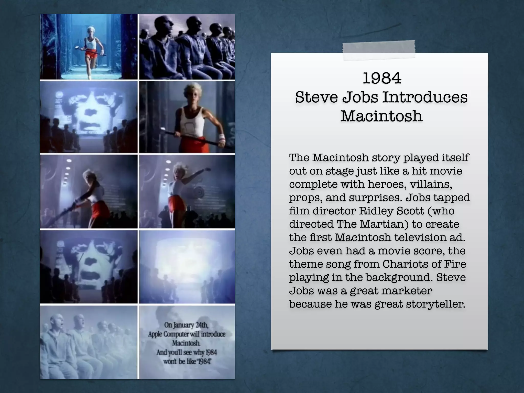 1984
Steve Jobs Introduces
Macintosh
The Macintosh story played itself
out on stage just like a hit movie
complete with heroes, villains,
props, and surprises. Jobs tapped
ﬁlm director Ridley Scott (who
directed The Martian) to create
the ﬁrst Macintosh television ad.
Jobs even had a movie score, the
theme song from Chariots of Fire
playing in the background. Steve
Jobs was a great marketer
because he was great storyteller.
 