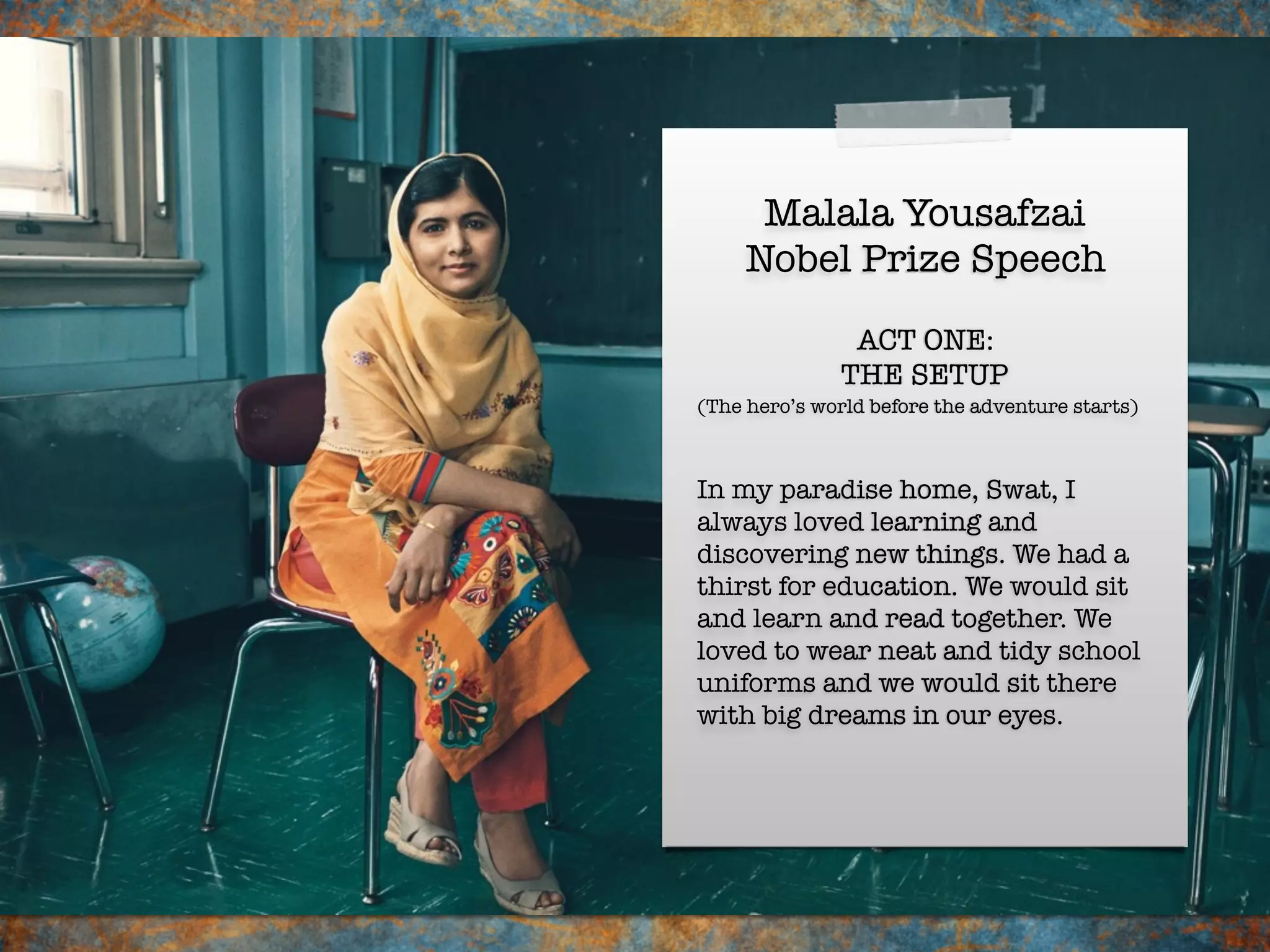 Malala Yousafzai
Nobel Prize Speech
In my paradise home, Swat, I
always loved learning and
discovering new things. We had a
thirst for education. We would sit
and learn and read together. We
loved to wear neat and tidy school
uniforms and we would sit there
with big dreams in our eyes.
ACT ONE:
THE SETUP
(The hero’s world before the adventure starts)
 