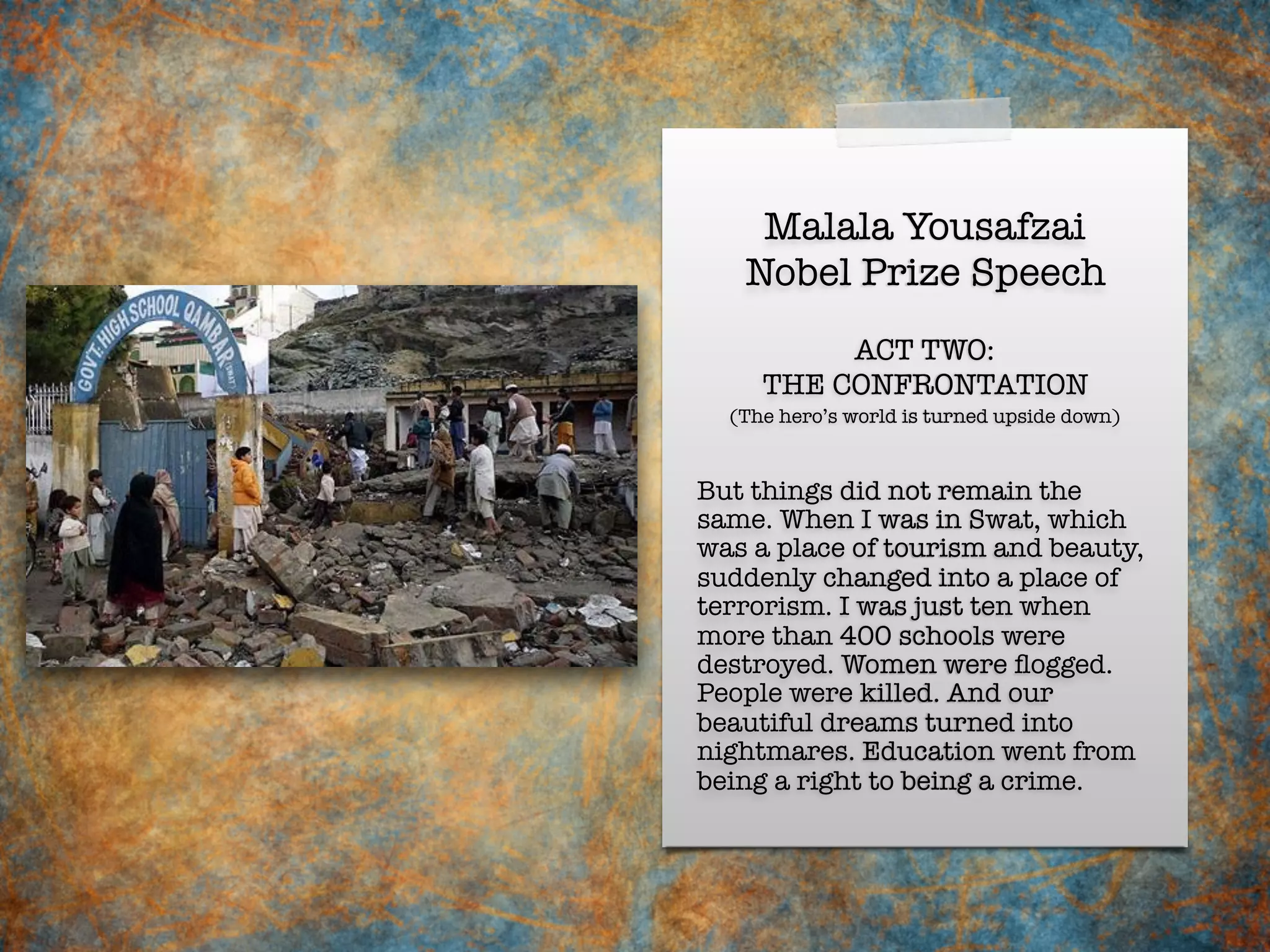 Malala Yousafzai
Nobel Prize Speech
But things did not remain the
same. When I was in Swat, which
was a place of tourism and beauty,
suddenly changed into a place of
terrorism. I was just ten when
more than 400 schools were
destroyed. Women were ﬂogged.
People were killed. And our
beautiful dreams turned into
nightmares. Education went from
being a right to being a crime.
ACT TWO:
THE CONFRONTATION
(The hero’s world is turned upside down)
 