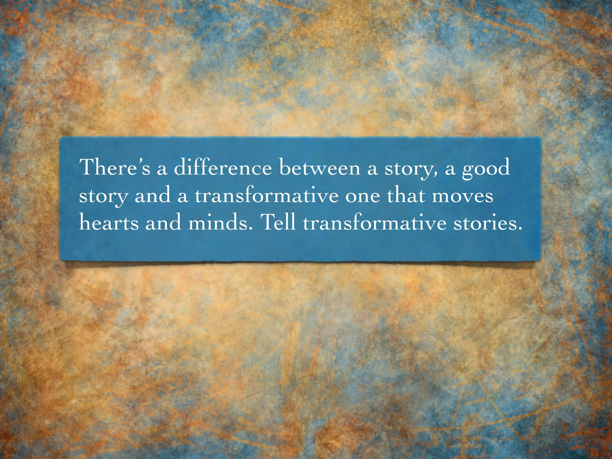 There’s a difference between a story, a good
story and a transformative one that moves
hearts and minds. Tell transformative stories.
 