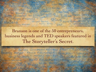 Branson is one of the 50 entrepreneurs,
business legends and TED speakers featured in
The Storyteller’s Secret.
Richard Branson
Steve Jobs
Sheryl Sandberg
Joel Osteen
Mark Burnett
Amy Cuddy
Howard Schultz
Barbara Corcoran
Malala
Elon Musk
Adam Braun
Bill Gates
Kat Cole
AirBnB
Gary Vaynerchuk
Darren Hardy
Martin Luther King Jr.
Giada De Laurentiis
Chris Hadfield
SAPPolly Wiessner
Kevin Gale
Chris Gardner
Carlin Flora
Albert Bandura
Sting
Tony Robbins
Peter Guber
Tom Hawker
Colleen McElroy
Oprah Winfrey
J.K. Rowling
John Mackay
Dan Levy
Bryan Stevenson
Adam Levine
Edward Hallowell Melinda Gates
Seth Combs
Kevin Spacey
Ken Robinson
Danny Meyer
Pope Francis
Charles Yim
Rich Guerra Jr. MD
Howard Leonhardt
Oliver Sacks
Kezia Fitzgerald Steve Wynn
Herb Kelleher
Nancy Frates
Winston Churchill
Barack Obama
Greg Abbott
Pooja Sankar
Sideways
John Lasseter
 