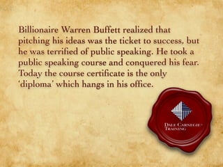 Billionaire Warren Buffett realized that
pitching his ideas was the ticket to success, but
he was terriﬁed of public speaking. He took a
public speaking course and conquered his fear.
Today the course certiﬁcate is the only
‘diploma’ which hangs in his ofﬁce.
 