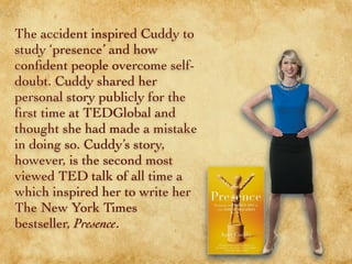 The accident inspired Cuddy to
study ‘presence’ and how
conﬁdent people overcome self-
doubt. Cuddy shared her
personal story publicly for the
ﬁrst time at TEDGlobal and
thought she had made a mistake
in doing so. Cuddy’s story,
however, is the second most
viewed TED talk of all time
which inspired her to write her
The New York Times
bestseller, Presence.
 