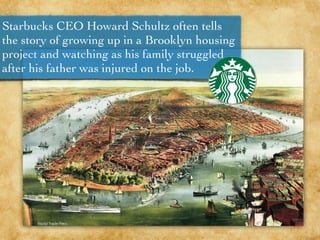 Starbucks CEO Howard Schultz often tells
the story of growing up in a Brooklyn housing
project and watching as his family struggled
after his father was injured on the job.
 