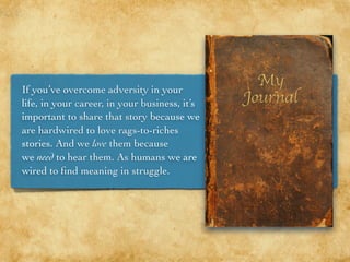 If you’ve overcome adversity in your
life, in your career, in your business, it’s
important to share that story because we
are hardwired to love rags-to-riches
stories. And we love them because
we need to hear them. As humans we are
wired to ﬁnd meaning in struggle.
 