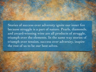 Stories of success over adversity ignite our inner ﬁre
because struggle is a part of nature. Pearls, diamonds,
and award-winning wine are all products of struggle,
triumph over the elements. In the same way stories of
triumph over tension, success over adversity, inspire
the rest of us to be our best selves.
 