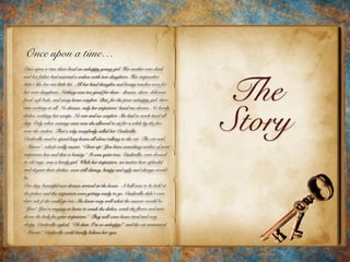 The
Story
Once upon a time…
Once upon a time there lived an unhappy young girl. Her mother was dead
and her father had married a widow with two daughters. Her stepmother
didn't like her one little bit. All her kind thoughts and loving touches were for
her own daughters. Nothing was too good for them - dresses, shoes, delicious
food, soft beds, and every home comfort. But, for the poor unhappy girl, there
was nothing at all. No dresses, only her stepsisters’ hand-me-downs. No lovely
dishes, nothing but scraps. No rest and no comfort. She had to work hard all
day. Only when evening came was she allowed to sit for a while by the fire,
near the cinders. That’s why everybody called her Cinderella.
Cinderella used to spend long hours all alone talking to the cat. The cat said,
“Miaow“, which really meant, “Cheer up! You have something neither of your
stepsisters has and that is beauty.” It was quite true. Cinderella, even dressed
in old rags, was a lovely girl. While her stepsisters, no matter how splendid
and elegant their clothes, were still clumsy, lumpy and ugly and always would
be.
One day, beautiful new dresses arrived at the house. A ball was to be held at
the palace and the stepsisters were getting ready to go. Cinderella didn't even
dare ask if she could go too. She knew very well what the answer would be:
“You? You're staying at home to wash the dishes, scrub the floors and turn
down the beds for your stepsisters.” They will come home tired and very
sleepy. Cinderella sighed, “Oh dear, I'm so unhappy!” and the cat murmured
“Miaow.” Cinderella could hardly believe her eyes.
 