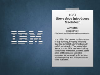 1984
Steve Jobs Introduces
Macintosh
It is 1958. IBM passes up the chance
to buy a young, ﬂedgling company
that has invented a new technology
called xerography. Two years later
Xerox is born. IBM has been kicking
themselves ever since. It is ten years
later. IBM dismisses the mini-
computer as too small to do serious
mini computing and unimportant to
their business…
ACT ONE:
THE SETUP
(The hero’s world before the adventure starts)
 