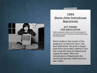 1984
Steve Jobs Introduces
Macintosh
ACT THREE:
THE RESOLUTION
(Hero conquers villain, but it’s not enough for
the hero to survive. The hero or the world must
be transformed)
Steve walks to the center of the
stage and unveils the ‘hero,’ the
ﬁrst Macintosh. He pulls a ﬂoppy
disk from his pocket, inserts it into
the computer and let’s Macintosh
‘speak for itself.’ With the
introduction of Macintosh the
world will see why 1984 won’t be
like ‘1984.’
 