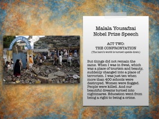 Malala Yousafzai
Nobel Prize Speech
But things did not remain the
same. When I was in Swat, which
was a place of tourism and beauty,
suddenly changed into a place of
terrorism. I was just ten when
more than 400 schools were
destroyed. Women were ﬂogged.
People were killed. And our
beautiful dreams turned into
nightmares. Education went from
being a right to being a crime.
ACT TWO:
THE CONFRONTATION
(The hero’s world is turned upside down)
 