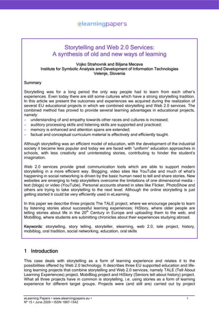 Storytelling and Web 2.0 Services:
                  A synthesis of old and new ways of learning
                               Vojko Strahovnik and Biljana Mecava
          Institute for Symbolic Analysis and Development of Information Technologies
                                         Velenje, Slovenia

Summary

Storytelling was for a long period the only way people had to learn from each other’s
experiences. Even today there are still some cultures which have a strong storytelling tradition.
In this article we present the outcomes and experiences we acquired during the realization of
several EU educational projects in which we combined storytelling and Web 2.0 services. The
combined method has proved to provide several learning advantages in educational projects,
namely:
− understanding of and empathy towards other races and cultures is increased;
− auditory processing skills and listening skills are supported and practiced;
− memory is enhanced and attention spans are extended;
− factual and conceptual curriculum material is effectively and efficiently taught.

Although storytelling was an efficient model of education, with the development of the industrial
society it became less popular and today we are faced with “uniform” education approaches in
schools, with less creativity and uninteresting stories, contributing to hinder the student’s
imagination.

Web 2.0 services provide great communication tools which are able to support modern
storytelling in a more efficient way. Blogging, video sites like YouTube and much of what’s
happening in social networking is driven by the basic human need to tell and share stories. New
websites are emerging to help storytellers overcome the limitations of one dimensional media -
text (blogs) or video (YouTube). Personal accounts shared in sites like Flicker, PhotoShow and
others are trying to take storytelling to the next level. Although the online storytelling is just
getting started it could be very efficiently used in eLearning.

In this paper we describe three projects The TALE project, where we encourage people to learn
by listening stories about successful learning experiences; HiStory, where older people are
telling stories about life in the 20th Century in Europe and uploading them to the web, and
MobiBlog, where students are submitting chronicles about their experiences studying abroad.

Keywords: storytelling, story telling, storyteller, elearning, web 2.0, tale project, history,
mobiblog, oral tradition, social networking, education, oral skills




1 Introduction
This case deals with storytelling as a form of learning experience and relates it to the
possibilities offered by Web 2.0 technology. It describes three EU supported education and life-
long learning projects that combine storytelling and Web 2.0 services, namely TALE (Tell About
Learning Experiences) project, MobiBlog project and HiStory (Seniors tell about history) project.
What all three projects have in common is storytelling, i.e. using stories as a form of learning
experience for different target groups. Projects were (and still are) carried out by project


eLearning Papers • www.elearningpapers.eu •                                                  1
Nº 15 • June 2009 • ISSN 1887-1542
 