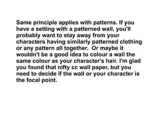 Same principle applies with patterns. If you have a setting with a patterned wall, you'll probably want to stay away from your characters having similarly patterned clothing or any pattern all together.  Or maybe it wouldn't be a good idea to colour a wall the same colour as your character's hair. I'm glad you found that nifty cc wall paper, but you need to decide if the wall or your character is the focal point.  