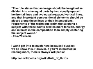 I won't get into to much here because I suspect we all know this. However, if you're interested in reading more, there's always Wikipedia!  http://en.wikipedia.org/wiki/Rule_of_thirds “ The rule states that an image should be imagined as divided into nine equal parts by two equally-spaced horizontal lines and two equally-spaced vertical lines, and that important compositional elements should be placed along these lines or their intersections. Proponents of the technique claim that aligning a subject with these points creates more tension, energy and interest in the composition than simply centering the subject would.”  - from Wikipedia  