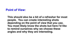 Point of View: This should also be a bit of a refresher for most people.  You can create interesting shots depending on the point of view that you use. You most likely know the shots but here I'd like to remind ourselves why we choose these angles and why they are interesting.  