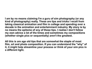 I am by no means claiming I'm a guru of sim photography (or any kind of photography) really. These are tips and tricks I recall from taking classical animation and film in college and spending over a decade in the animation and entertainment industry. My story is by no means the epitome of any of these tips. I realize I don't follow my own advice a lot of the times and sometimes my compositions (whether single pics or sequentially) aren't the greatest.  All this is are age old tips that are somewhat the staple of most film, art and photo composition. If you can understand the "why" of it, it might help streamline your process or think of your sim pics in a different light. 