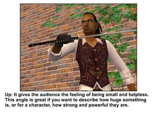 Up: It gives the audience the feeling of being small and helpless. This angle is great if you want to describe how huge something is, or for a character, how strong and powerful they are.  