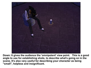 Down: It gives the audience the 'omnipotent' view point.  This is a good angle to use for establishing shots, to describe what's going on in the scene. It's also very useful for describing your character as being "small", helpless and insignificant. 