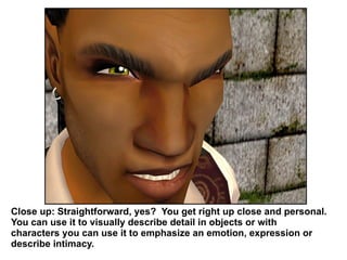 Close up: Straightforward, yes?  You get right up close and personal. You can use it to visually describe detail in objects or with characters you can use it to emphasize an emotion, expression or describe intimacy. 