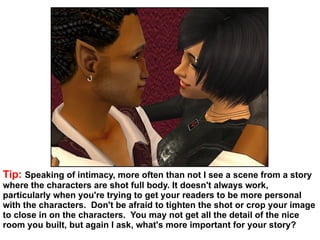 Tip:  Speaking of intimacy, more often than not I see a scene from a story where the characters are shot full body. It doesn't always work, particularly when you're trying to get your readers to be more personal with the characters.  Don't be afraid to tighten the shot or crop your image to close in on the characters.  You may not get all the detail of the nice room you built, but again I ask, what's more important for your story?  